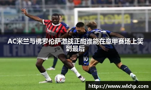 AC米兰与佛罗伦萨激战正酣谁能在意甲赛场上笑到最后